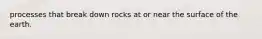 processes that break down rocks at or near the surface of the earth.