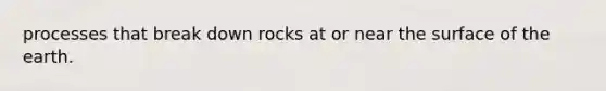 processes that break down rocks at or near the surface of the earth.