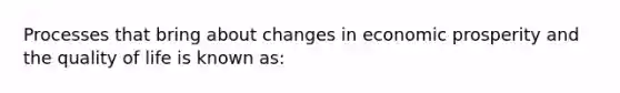 Processes that bring about changes in economic prosperity and the quality of life is known as: