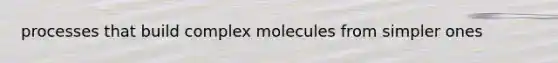 processes that build complex molecules from simpler ones