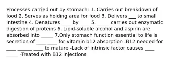 Processes carried out by stomach: 1. Carries out breakdown of food 2. Serves as holding area for food 3. Delivers ___ to small intestine 4. Denatures ____ by ____ 5. _____ carries out enzymatic digestion of proteins 6. Lipid-soluble alcohol and aspirin are absorbed into _____ 7.Only stomach function essential to life is secretion of ____ ____ for vitamin b12 absorption -B12 needed for ____ ______ ____ to mature -Lack of intrinsic factor causes ____ _____ -Treated with B12 injections