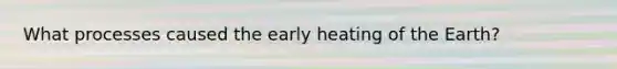 What processes caused the early heating of the Earth?