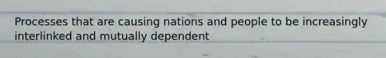 Processes that are causing nations and people to be increasingly interlinked and mutually dependent