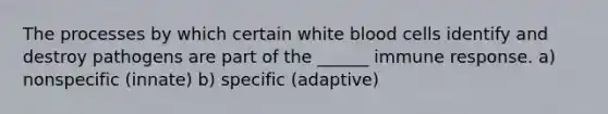 The processes by which certain white blood cells identify and destroy pathogens are part of the ______ immune response. a) nonspecific (innate) b) specific (adaptive)