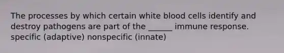 The processes by which certain white blood cells identify and destroy pathogens are part of the ______ immune response. specific (adaptive) nonspecific (innate)