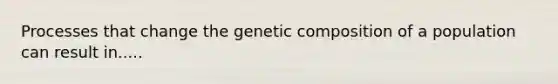 Processes that change the genetic composition of a population can result in.....