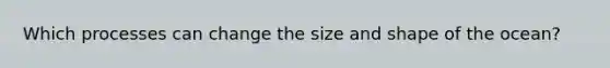 Which processes can change the size and shape of the ocean?