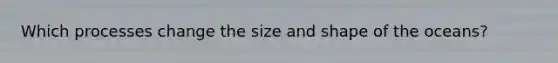 Which processes change the size and shape of the oceans?