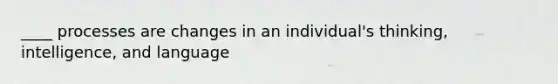 ____ processes are changes in an individual's thinking, intelligence, and language