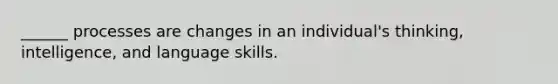 ______ processes are changes in an individual's thinking, intelligence, and language skills.