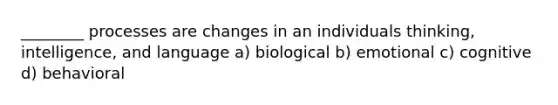 ________ processes are changes in an individuals thinking, intelligence, and language a) biological b) emotional c) cognitive d) behavioral