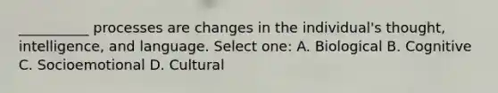 __________ processes are changes in the individual's thought, intelligence, and language. Select one: A. Biological B. Cognitive C. Socioemotional D. Cultural