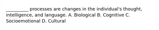 __________ processes are changes in the individual's thought, intelligence, and language. A. Biological B. Cognitive C. Socioemotional D. Cultural