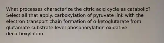 What processes characterize the citric acid cycle as catabolic? Select all that apply. carboxylation of pyruvate link with the electron-transport chain formation of α-ketoglutarate from glutamate substrate-level phosphorylation oxidative decarboxylation