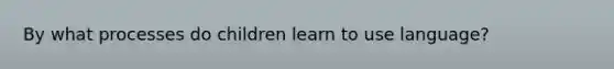 By what processes do children learn to use language?