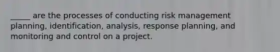 _____ are the processes of conducting risk management planning, identification, analysis, response planning, and monitoring and control on a project.