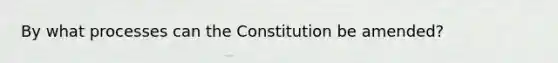 By what processes can the Constitution be amended?