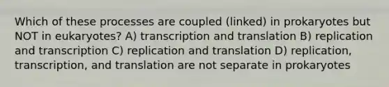 Which of these processes are coupled (linked) in prokaryotes but NOT in eukaryotes? A) transcription and translation B) replication and transcription C) replication and translation D) replication, transcription, and translation are not separate in prokaryotes