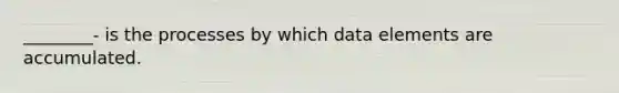 ________- is the processes by which data elements are accumulated.