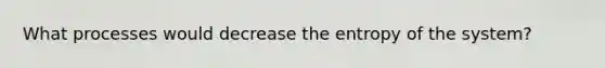 What processes would decrease the entropy of the system?