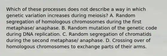 Which of these processes does not describe a way in which genetic variation increases during meiosis? A. Random segregation of homologous chromosomes during the first metaphase/ anaphase. B. Random mutation of the genetic code during <a href='https://www.questionai.com/knowledge/kofV2VQU2J-dna-replication' class='anchor-knowledge'>dna replication</a>. C. Random segregation of chromatids during the second metaphase/ anaphase. D. Crossing over of homologous chromosomes to exchange parts of their arms.