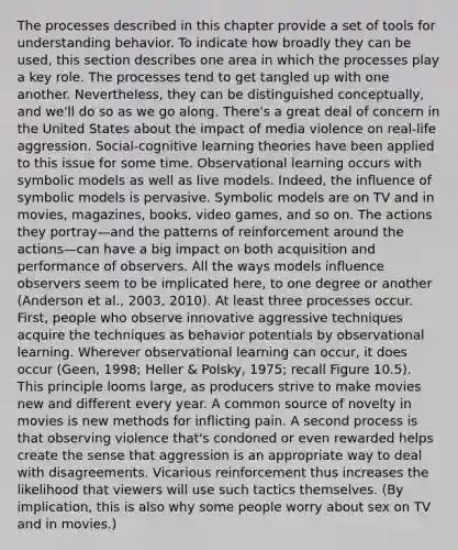 The processes described in this chapter provide a set of tools for understanding behavior. To indicate how broadly they can be used, this section describes one area in which the processes play a key role. The processes tend to get tangled up with one another. Nevertheless, they can be distinguished conceptually, and we'll do so as we go along. There's a great deal of concern in the United States about the impact of media violence on real-life aggression. Social-cognitive learning theories have been applied to this issue for some time. Observational learning occurs with symbolic models as well as live models. Indeed, the influence of symbolic models is pervasive. Symbolic models are on TV and in movies, magazines, books, video games, and so on. The actions they portray—and the patterns of reinforcement around the actions—can have a big impact on both acquisition and performance of observers. All the ways models influence observers seem to be implicated here, to one degree or another (Anderson et al., 2003, 2010). At least three processes occur. First, people who observe innovative aggressive techniques acquire the techniques as behavior potentials by observational learning. Wherever observational learning can occur, it does occur (Geen, 1998; Heller & Polsky, 1975; recall Figure 10.5). This principle looms large, as producers strive to make movies new and different every year. A common source of novelty in movies is new methods for inflicting pain. A second process is that observing violence that's condoned or even rewarded helps create the sense that aggression is an appropriate way to deal with disagreements. Vicarious reinforcement thus increases the likelihood that viewers will use such tactics themselves. (By implication, this is also why some people worry about sex on TV and in movies.)