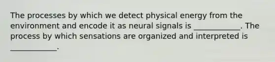 The processes by which we detect physical energy from the environment and encode it as neural signals is ____________. The process by which sensations are organized and interpreted is ____________.