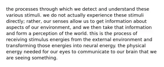 the processes through which we detect and understand these various stimuli. we do not actually experience these stimuli directly; rather, our senses allow us to get information about aspects of our environment, and we then take that information and form a perception of the world. this is the process of receiving stimulus energies from the external environment and transforming those energies into neural energy. the physical energy needed for our eyes to communicate to our brain that we are seeing something.