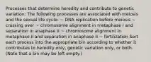 Processes that determine heredity and contribute to genetic variation: The following processes are associated with meiosis and the sexual life cycle: ~ DNA replication before meiosis ~ crossing over ~ chromosome alignment in metaphase I and separation in anaphase II ~ chromosome alignment in metaphase II and separation in anaphase II ~ fertilization Sort each process into the appropriate bin according to whether it contributes to heredity only, genetic variation only, or both. (Note that a bin may be left empty.)