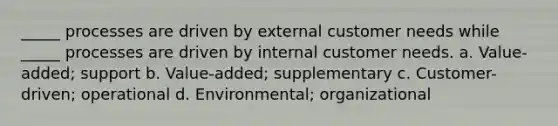 _____ processes are driven by external customer needs while _____ processes are driven by internal customer needs. a. Value-added; support b. Value-added; supplementary c. Customer-driven; operational d. Environmental; organizational