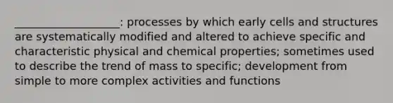 ___________________: processes by which early cells and structures are systematically modified and altered to achieve specific and characteristic physical and chemical properties; sometimes used to describe the trend of mass to specific; development from simple to more complex activities and functions