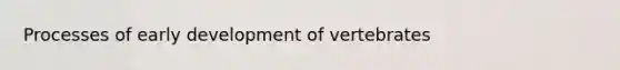 Processes of early development of vertebrates