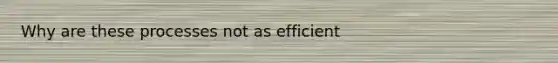 Why are these processes not as efficient