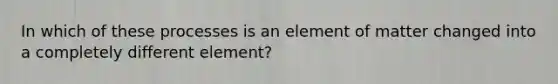 In which of these processes is an element of matter changed into a completely different element?