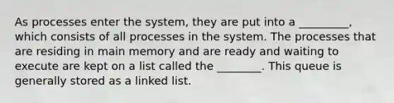 As processes enter the system, they are put into a _________, which consists of all processes in the system. The processes that are residing in main memory and are ready and waiting to execute are kept on a list called the ________. This queue is generally stored as a linked list.