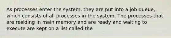 As processes enter the system, they are put into a job queue, which consists of all processes in the system. The processes that are residing in main memory and are ready and waiting to execute are kept on a list called the