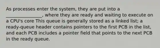 As processes enter the system, they are put into a ________________, where they are ready and waiting to execute on a CPU's core This queue is generally stored as a linked list; a ready-queue header contains pointers to the first PCB in the list, and each PCB includes a pointer field that points to the next PCB in the ready queue.