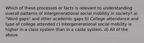 Which of these processes or facts is relevant to understanding overall patterns of intergenerational social mobility in society? a) "Word gaps" and other academic gaps b) College attendance and type of college attended c) Intergenerational social mobility is higher in a class system than in a caste system. d) All of the above