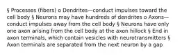 § Processes (fibers) o Dendrites—conduct impulses toward the cell body § Neurons may have hundreds of dendrites o Axons—conduct impulses away from the cell body § Neurons have only one axon arising from the cell body at the axon hillock § End in axon terminals, which contain vesicles with neurotransmitters § Axon terminals are separated from the next neuron by a gap