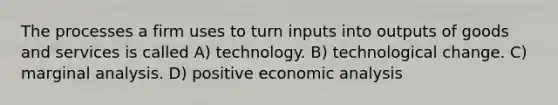 The processes a firm uses to turn inputs into outputs of goods and services is called A) technology. B) technological change. C) marginal analysis. D) positive economic analysis