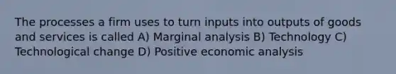 The processes a firm uses to turn inputs into outputs of goods and services is called A) Marginal analysis B) Technology C) Technological change D) Positive economic analysis