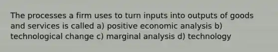 The processes a firm uses to turn inputs into outputs of goods and services is called a) positive economic analysis b) technological change c) marginal analysis d) technology