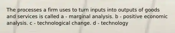 The processes a firm uses to turn inputs into outputs of goods and services is called a - marginal analysis. b - positive economic analysis. c - technological change. d - technology