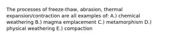 The processes of freeze-thaw, abrasion, thermal expansion/contraction are all examples of: A.) chemical weathering B.) magma emplacement C.) metamorphism D.) physical weathering E.) compaction