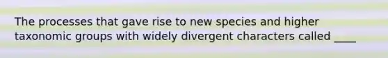 The processes that gave rise to new species and higher taxonomic groups with widely divergent characters called ____