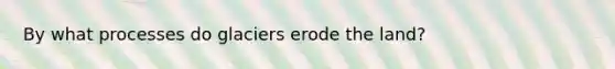 By what processes do glaciers erode the land?