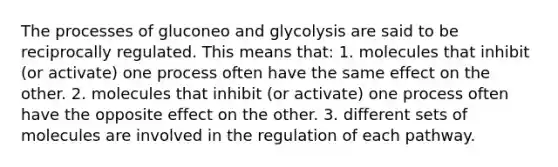 The processes of gluconeo and glycolysis are said to be reciprocally regulated. This means that: 1. molecules that inhibit (or activate) one process often have the same effect on the other. 2. molecules that inhibit (or activate) one process often have the opposite effect on the other. 3. different sets of molecules are involved in the regulation of each pathway.