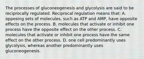 The processes of gluconeogenesis and glycolysis are said to be reciprocally regulated. Reciprocal regulation means that: A. opposing sets of molecules, such as ATP and AMP, have opposite effects on the process. B. molecules that activate or inhibit one process have the opposite effect on the other process. C. molecules that activate or inhibit one process have the same effect on the other process. D. one cell predominantly uses glycolysis, whereas another predominantly uses gluconeogenesis.