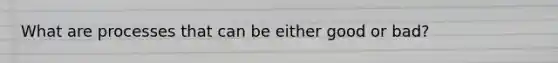 What are processes that can be either good or bad?