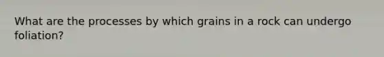 What are the processes by which grains in a rock can undergo foliation?